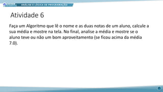 Atividade 6
33
Faça um Algoritmo que lê o nome e as duas notas de um aluno, calcule a
sua média e mostre na tela. No final, analise a média e mostre se o
aluno teve ou não um bom aproveitamento (se ficou acima da média
7.0).
 