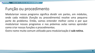 Função ou procedimento
35
Modularizar nosso programa significa dividir em partes, em módulos,
onde cada módulo (função ou procedimento) resolve uma pequena
parte do problema. Então, vamos entender melhor como e por que
modularizar nossos programas e nas próximas aulas vamos aprender
como criar nossas funções e procedimentos.
Outro nome muito comum utilizado para modularização é sub-rotina.
 