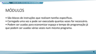 MÓDULOS
36
• São blocos de instruções que realizam tarefas específicas.
• Carregado uma vez e pode ser executado quantas vezes for necessário.
• Podem ser usadas para economizar espaço e tempo de programação já
que podem ser usadas várias vezes num mesmo programa.
 