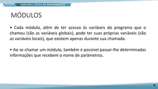 MÓDULOS
37
• Cada módulo, além de ter acesso às variáveis do programa que o
chamou (são as variáveis globais), pode ter suas próprias variáveis (são
as variáveis locais), que existem apenas durante sua chamada.
• Ao se chamar um módulo, também é possível passar-lhe determinadas
informações que recebem o nome de parâmetros.
 