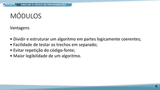 MÓDULOS
38
Vantagens
• Dividir e estruturar um algoritmo em partes logicamente coerentes;
• Facilidade de testar os trechos em separado;
• Evitar repetição do código-fonte;
• Maior legibilidade de um algoritmo.
 