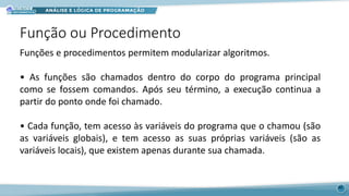 Função ou Procedimento
40
Funções e procedimentos permitem modularizar algoritmos.
• As funções são chamados dentro do corpo do programa principal
como se fossem comandos. Após seu término, a execução continua a
partir do ponto onde foi chamado.
• Cada função, tem acesso às variáveis do programa que o chamou (são
as variáveis globais), e tem acesso as suas próprias variáveis (são as
variáveis locais), que existem apenas durante sua chamada.
 