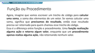 Função ou Procedimento
42
Agora, imagine que vamos escrever um trecho de código para calcular
uma soma, a soma dos elementos de um vetor. Se vamos calcular uma
soma, significa que precisamos do resultado, então esse resultado
precisa ser retornado para quem chamou esse trecho de código.
Essa é a diferença entre função e procedimento. Uma função realização
alguma ação e retorna algum valor, enquanto que um procedimento
apenas realiza alguma ação, não retornando nenhum valor.
 
