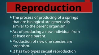 Reproduction
The process of producing of a springs
that are biological are genetically
similar to the parent organism.
Act of producing a new individual from
at least one parent.
Production of new one species are
organism.
It has two types sexual reproduction
 
