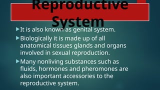 Reproductive
System
It is also known as genital system.
Biologically it is made up of all
anatomical tissues glands and organs
involved in sexual reproduction.
Many nonliving substances such as
fluids, hormones and pheromones are
also important accessories to the
reproductive system.
 