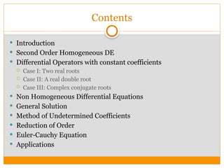 Contents
 Introduction
 Second Order Homogeneous DE
 Differential Operators with constant coefficients
 Case I: Two real roots
 Case II: A real double root
 Case III: Complex conjugate roots
 Non Homogeneous Differential Equations
 General Solution
 Method of Undetermined Coefficients
 Reduction of Order
 Euler-Cauchy Equation
 Applications
 