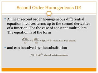 Second Order Homogeneous DE
 A linear second order homogeneous differential
equation involves terms up to the second derivative
of a function. For the case of constant multipliers,
The equation is of the form
 and can be solved by the substitution
 
