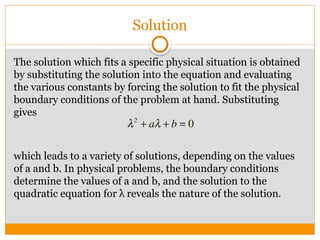 Solution
The solution which fits a specific physical situation is obtained
by substituting the solution into the equation and evaluating
the various constants by forcing the solution to fit the physical
boundary conditions of the problem at hand. Substituting
gives
which leads to a variety of solutions, depending on the values
of a and b. In physical problems, the boundary conditions
determine the values of a and b, and the solution to the
quadratic equation for λ reveals the nature of the solution.
 