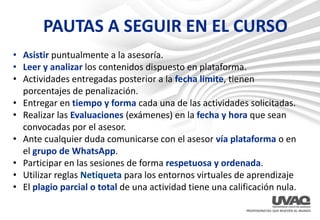 PAUTAS A SEGUIR EN EL CURSO
• Asistir puntualmente a la asesoría.
• Leer y analizar los contenidos dispuesto en plataforma.
• Actividades entregadas posterior a la fecha limite, tienen
porcentajes de penalización.
• Entregar en tiempo y forma cada una de las actividades solicitadas.
• Realizar las Evaluaciones (exámenes) en la fecha y hora que sean
convocadas por el asesor.
• Ante cualquier duda comunicarse con el asesor vía plataforma o en
el grupo de WhatsApp.
• Participar en las sesiones de forma respetuosa y ordenada.
• Utilizar reglas Netiqueta para los entornos virtuales de aprendizaje
• El plagio parcial o total de una actividad tiene una calificación nula.
 