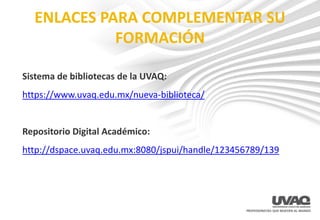 ENLACES PARA COMPLEMENTAR SU
FORMACIÓN
Sistema de bibliotecas de la UVAQ:
https://www.uvaq.edu.mx/nueva-biblioteca/
Repositorio Digital Académico:
http://dspace.uvaq.edu.mx:8080/jspui/handle/123456789/139
 