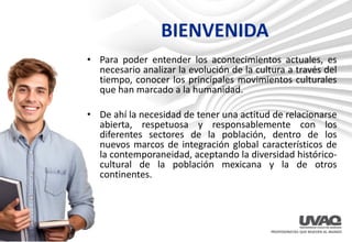 BIENVENIDA
• Para poder entender los acontecimientos actuales, es
necesario analizar la evolución de la cultura a través del
tiempo, conocer los principales movimientos culturales
que han marcado a la humanidad.
• De ahí la necesidad de tener una actitud de relacionarse
abierta, respetuosa y responsablemente con los
diferentes sectores de la población, dentro de los
nuevos marcos de integración global característicos de
la contemporaneidad, aceptando la diversidad histórico-
cultural de la población mexicana y la de otros
continentes.
 