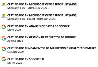 CERTIFICADO EN MICROSOFT OFFICE SPECIALIST (MOS)
Microsoft Excel 2019, Nov 2022 .
CERTIFICADO EN MICROSOFT OFFICE SPECIALIST (MOS)
Microsoft Excel Expert 2019, Jun 2023.
CERTIFICADO EN ANÁLISIS DE DATOS DE GOOGLE
Mayo 2024
CERTIFICADO EN GESTIÓN DE PROYECTOS DE GOOGLE
Agosto 2024
CERTIFICADO FUNDAMENTOS DE MARKETING DIGITAL Y ECOMMERCE
Octubre 2024
CERTIFICADO EN SOPORTE TI
Marzo 2025
 