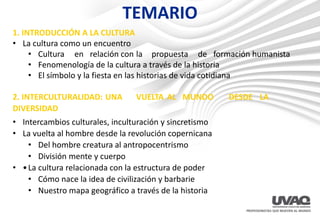 TEMARIO
1. INTRODUCCIÓN A LA CULTURA
• La cultura como un encuentro
• Cultura en relación con la propuesta de formación humanista
• Fenomenología de la cultura a través de la historia
• El símbolo y la fiesta en las historias de vida cotidiana
2. INTERCULTURALIDAD: UNA VUELTA AL MUNDO DESDE LA
DIVERSIDAD
• Intercambios culturales, inculturación y sincretismo
• La vuelta al hombre desde la revolución copernicana
• Del hombre creatura al antropocentrismo
• División mente y cuerpo
• •La cultura relacionada con la estructura de poder
• Cómo nace la idea de civilización y barbarie
• Nuestro mapa geográfico a través de la historia
 