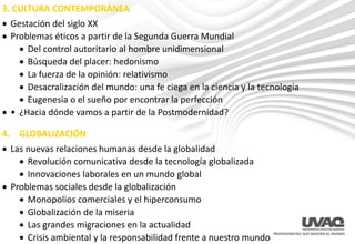 3. CULTURA CONTEMPORÁNEA
• Gestación del siglo XX
• Problemas éticos a partir de la Segunda Guerra Mundial
• Del control autoritario al hombre unidimensional
• Búsqueda del placer: hedonismo
• La fuerza de la opinión: relativismo
• Desacralización del mundo: una fe ciega en la ciencia y la tecnología
• Eugenesia o el sueño por encontrar la perfección
• • ¿Hacia dónde vamos a partir de la Postmodernidad?
4. GLOBALIZACIÓN
• Las nuevas relaciones humanas desde la globalidad
• Revolución comunicativa desde la tecnología globalizada
• Innovaciones laborales en un mundo global
• Problemas sociales desde la globalización
• Monopolios comerciales y el hiperconsumo
• Globalización de la miseria
• Las grandes migraciones en la actualidad
• Crisis ambiental y la responsabilidad frente a nuestro mundo
 