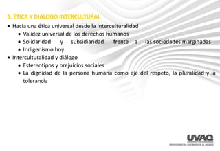 5. ÉTICA Y DIÁLOGO INTERCULTURAL
• Hacia una ética universal desde la interculturalidad
• Validez universal de los derechos humanos
• Solidaridad y subsidiaridad frente a las sociedades marginadas
• Indigenismo hoy
• Interculturalidad y diálogo
• Estereotipos y prejuicios sociales
• La dignidad de la persona humana como eje del respeto, la pluralidad y la
tolerancia
 