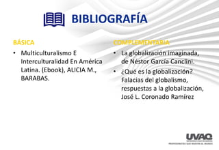 BIBLIOGRAFÍA
BÁSICA
• Multiculturalismo E
Interculturalidad En América
Latina. (Ebook), ALICIA M.,
BARABAS.
COMPLEMENTARIA
• La globalización imaginada,
de Néstor García Canclini.
• ¿Qué es la globalización?
Falacias del globalismo,
respuestas a la globalización,
José L. Coronado Ramírez
 