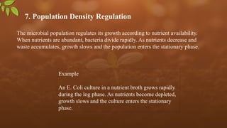 7. Population Density Regulation
The microbial population regulates its growth according to nutrient availability.
When nutrients are abundant, bacteria divide rapidly. As nutrients decrease and
waste accumulates, growth slows and the population enters the stationary phase.
Example
An E. Coli culture in a nutrient broth grows rapidly
during the log phase. As nutrients become depleted,
growth slows and the culture enters the stationary
phase.
 