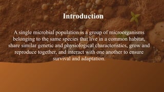 Introduction
A single microbial population is a group of microorganisms
belonging to the same species that live in a common habitat,
share similar genetic and physiological characteristics, grow and
reproduce together, and interact with one another to ensure
survival and adaptation.
 