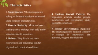 Characteristics
1. Same Species: All microorganisms
belong to the same species or strain and
share common characteristics.
2. Genetic Similarity: Members have
similar genetic makeup, with only minor
variations due to mutations.
3. Habitat: They live in the same
environment and experience similar
physical and chemical conditions.
4. Uniform Growth Pattern: The
population exhibits similar growth,
metabolism, and reproduction under
favorable conditions.
5. Similar Environmental Response:
The microorganisms respond similarly
to changes in temperature, pH,
nutrients, oxygen, and moisture.
 