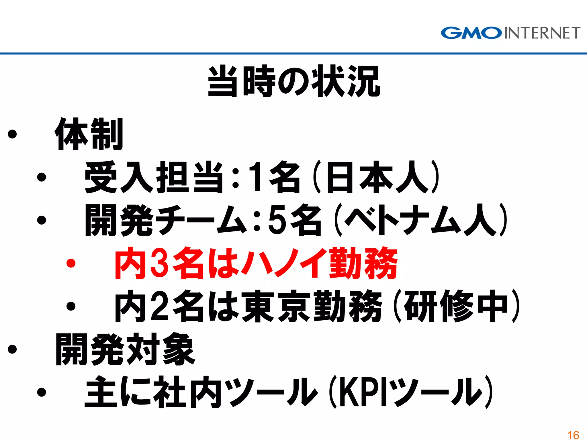 16
当時の状況
• 体制
• 受入担当：1名(日本人)
• 開発チーム：5名(ベトナム人)
• 内3名はハノイ勤務
• 内2名は東京勤務(研修中)
• 開発対象
• 主に社内ツール(KPIツール)
 