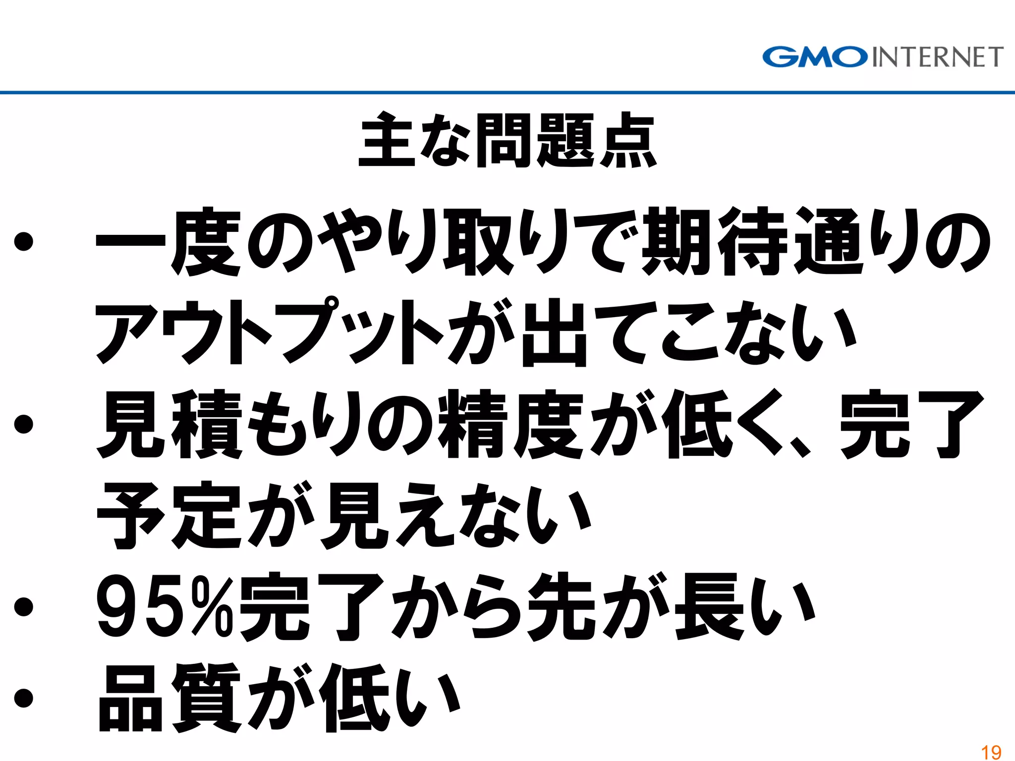 19
主な問題点
• 一度のやり取りで期待通りの
アウトプットが出てこない
• 見積もりの精度が低く、完了
予定が見えない
• 95%完了から先が長い
• 品質が低い
 