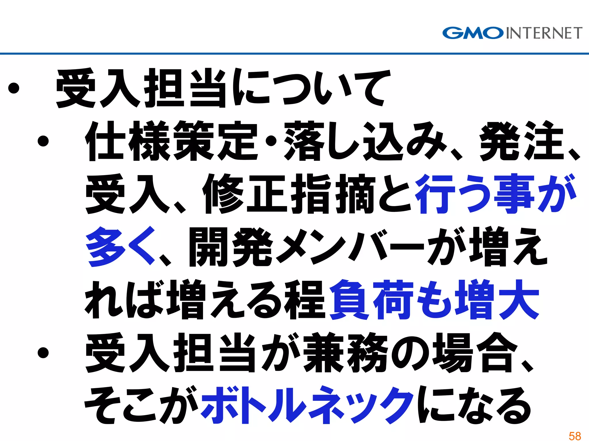 58
• 受入担当について
• 仕様策定・落し込み、発注、
受入、修正指摘と行う事が
多く、開発メンバーが増え
れば増える程負荷も増大
• 受入担当が兼務の場合、
そこがボトルネックになる
 