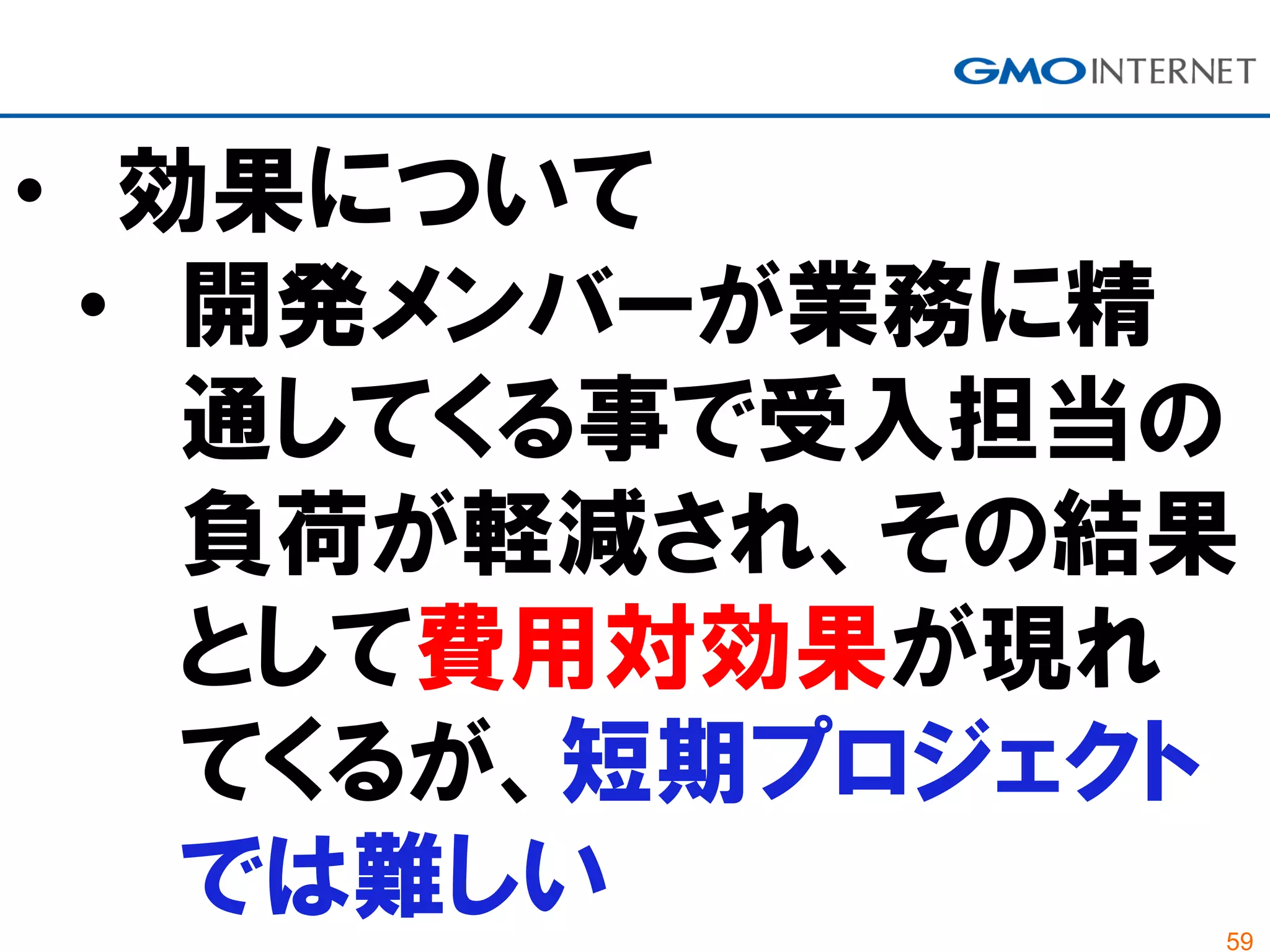 59
• 効果について
• 開発メンバーが業務に精
通してくる事で受入担当の
負荷が軽減され、その結果
として費用対効果が現れ
てくるが、短期プロジェクト
では難しい
 