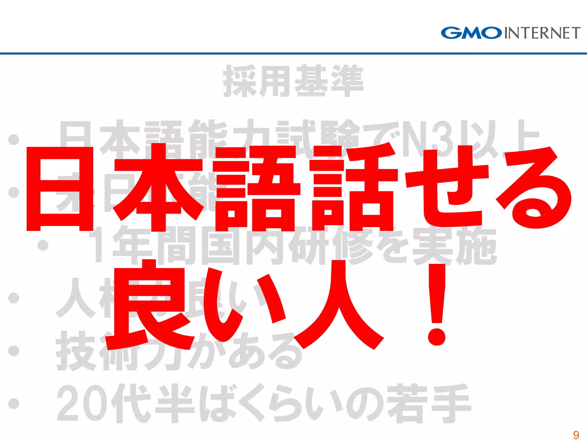 9
採用基準
• 日本語能力試験でN3以上
• 来日可能
• 1年間国内研修を実施
• 人柄が良い
• 技術力がある
• 20代半ばくらいの若手
日本語話せる
良い人！
 