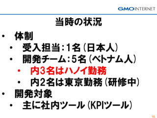 16
当時の状況
• 体制
• 受入担当：1名(日本人)
• 開発チーム：5名(ベトナム人)
• 内3名はハノイ勤務
• 内2名は東京勤務(研修中)
• 開発対象
• 主に社内ツール(KPIツール)
 