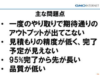 19
主な問題点
• 一度のやり取りで期待通りの
アウトプットが出てこない
• 見積もりの精度が低く、完了
予定が見えない
• 95%完了から先が長い
• 品質が低い
 