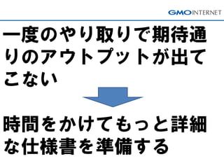 一度のやり取りで期待通
りのアウトプットが出て
こない
時間をかけてもっと詳細
な仕様書を準備する
 