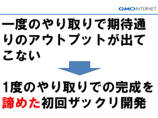 一度のやり取りで期待通
りのアウトプットが出て
こない
1度のやり取りでの完成を
諦めた初回ザックリ開発
 