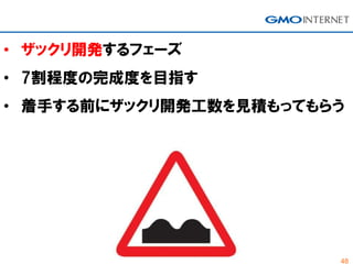 48
• ザックリ開発するフェーズ
• 7割程度の完成度を目指す
• 着手する前にザックリ開発工数を見積もってもらう
 