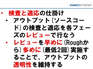 • 検査と適応の仕掛け
• アウトプット(ソースコー
ド)の検査と適応を各フェー
ズのレビューで行なう
• レビューを早めに(Roughか
ら)多めに(最低2回)実施す
ることで、アウトプットの
透明性を維持する
 