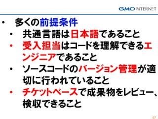 57
• 多くの前提条件
• 共通言語は日本語であること
• 受入担当はコードを理解できるエ
ンジニアであること
• ソースコードのバージョン管理が適
切に行われていること
• チケットベースで成果物をレビュー、
検収できること
 