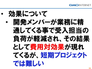 59
• 効果について
• 開発メンバーが業務に精
通してくる事で受入担当の
負荷が軽減され、その結果
として費用対効果が現れ
てくるが、短期プロジェクト
では難しい
 