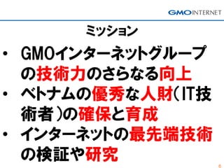 6
ミッション
• GMOインターネットグループ
の技術力のさらなる向上
• ベトナムの優秀な人財（IT技
術者）の確保と育成
• インターネットの最先端技術
の検証や研究
 