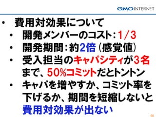 60
• 費用対効果について
• 開発メンバーのコスト：1/3
• 開発期間：約2倍(感覚値)
• 受入担当のキャパシティが3名
まで、50%コミットだとトントン
• キャパを増やすか、コミット率を
下げるか、期間を短縮しないと
費用対効果が出ない
 