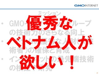 7
ミッション
• GMOインターネットグループ
の技術力のさらなる向上
• ベトナムの優秀な人財（IT技
術者）の確保と育成
• インターネットの最先端技術
の検証や研究
優秀な
ベトナム人が
欲しい！
 