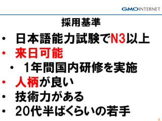 8
採用基準
• 日本語能力試験でN3以上
• 来日可能
• 1年間国内研修を実施
• 人柄が良い
• 技術力がある
• 20代半ばくらいの若手
 