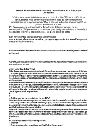 Nuevas Tecnologías de Información y Comunicación en la Educación
Qué son las
TICs Las tecnologías de la información y la comunicación (TIC) es la unión de los
computadores y las comunicacionesInternet pasó de ser un instrumento
especializado de la comunidad científica a ser una red defáci lsoque modificó las
pautas de interacción social.
Por Tecnologías de la informacióno Tecnologías delainformación y de la
comunicación (TIC) se entiende un termino para designarlo relativoa la informática
conectadaa Internet, y especialmentee las pecto social de éstos
Son herramientas computacionale seinformáticas
queprocesan,almacenan,sintetizan,recuperanypresentaninformaciónrepresent
adadelamásvariadaforma.
Esunconjuntodeherramientas,soportesycanalesparaeltratamientoyaccesoalainf
ormación.
Constituyennuevossoportesycanalesparadarforma,registrar,almacenarydifundircont
enidosdeinformación.
¿Herramientas de las TICs?
5Sonherramientascomputacionaleseinformáticasqueprocesan,almacenan,sintetizan
,recuperanypresentaninformaciónrepresentadadelamásvariadaforma.Esunconjunto
deherramientas,soportesycanalesparaeltratamientoyaccesoalainformación.Constitu
yennuevossoportesycanalesparadarforma,registrar,almacenarydifundircontenidosd
einformación.
Algunosejemplosdeestastecnologíassonlapizarradigital(ordenadorpersonal+proyect
ormultimedia),losBlogs,usodeforosylaWebengeneral.Paratodotipodeaplicacionesed
ucativas,lasTICsonmediosynofines.Esdecir,sonherramientasymaterialesdeconstruc
ciónquefacilitanelaprendizaje,eldesarrollodehabilidadesydistintasformasdeaprender
,estilosyritmosdelosaprendices.
6
7
¿Cuáles son las características de las TICs?
Sondecarácterinnovadorycreativo,puesdanaccesohanuevasformasdecomunicación.
Tienenmayorinfluenciaybeneficiaenmayorproporciónaláreaeducativayaquelahacem
ásaccesibleydinámica.Sonconsideradostemasdedebatepúblicoypolítico,puessuutili
zaciónimplicaunfuturoprometedor.
SerelacionanconmayorfrecuenciaconelusodelaInternetylainformática.Afectananume
rososámbitosdelacienciashumanacomolasociología,lateoríadelasorganizaciones,ge
stión,salud,etc.EnAméricaLatinasedestacanconsuutilizaciónenlasuniversidadeseins
tituciones.
8
9Lasprincipalesnuevastecnologíasson:
Internet
Computadorasdepropósitoespecífico(Salud,finanzas,etc.)
 