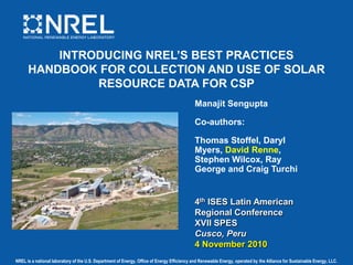 INTRODUCING NREL’S BEST PRACTICES HANDBOOK FOR COLLECTION AND USE OF SOLAR RESOURCE DATA FOR CSP Manajit Sengupta Co-authors: Thomas Stoffel, Daryl Myers, David Renne, Stephen Wilcox, Ray George and Craig Turchi 4th ISES Latin American Regional Conference XVII SPES Cusco, Peru 4 November 2010 