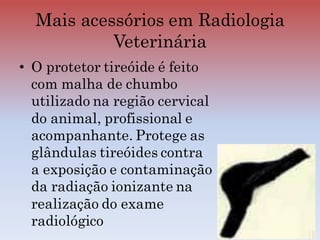 • O protetor tireóide é feito
com malha de chumbo
utilizado na região cervical
do animal, profissional e
acompanhante. Protege as
glândulas tireóides contra
a exposição e contaminação
da radiação ionizante na
realização do exame
radiológico
Mais acessórios em Radiologia
Veterinária
 