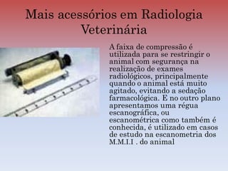 Mais acessórios em Radiologia
Veterinária
A faixa de compressão é
utilizada para se restringir o
animal com segurança na
realização de exames
radiológicos, principalmente
quando o animal está muito
agitado, evitando a sedação
farmacológica. E no outro plano
apresentamos uma régua
escanográfica, ou
escanométrica como também é
conhecida, é utilizado em casos
de estudo na escanometria dos
M.M.I.I . do animal
 