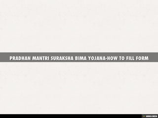 PRADHAN MANTRI SURAKSHA BIMA YOJANA-HOW TO
FILL FORM
FILLED FORM PATTERN-
PM MODI on 9 May 2015 will launch another Accident Insurance Scheme by the name
of PRADHAN MANTRI SURAKSHA BIMA YOJANA. In this Bima Yojana you would be
offered a coverage of Rs 2 lakh in case of Accidental death or Disability on account of
accident. This Scheme will be only for one year, after one year you have to renew the
scheme. This Bima Yojana will be offered by Public Sector General Insurance
Companies (PSGICs) and other General Insurance company. Any Indian whose age is
in between 18 to 70 year having bank account can enroll in this Bima Yojana.
The premium amount which is of 12 Rs per year will be auto-debited from your bank
account. The Sample Filled form and from where you can download the PRADHAN
MANTRI SURAKSHA BIMA YOJANA form is given below.
Application Form Download Link
http://financialservices.gov.in/jansuraksha/Final%20PMSBY%20consent%20form.pdf
Claim Form Download Link
http://financialservices.gov.in/jansuraksha/final%20claim%20form%20PMSBY.pdf
 