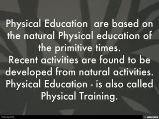 Physical Education  are based on the natural Physical education of the primitive times. Recent activities are found to be developed from natural activities. Physical Education - is also called Physical Training. 