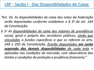 LRF - Seção I - Das Disponibilidades de Caixa:

“Art. 43. As disponibilidades de caixa dos entes da Federação
  serão depositadas conforme estabelece o § 3o do art. 164
  da Constituição.
§ 1o As disponibilidades de caixa dos regimes de previdência
  social, geral e próprio dos servidores públicos, ainda que
  vinculadas a fundos específicos a que se referem os arts.
  249 e 250 da Constituição, ficarão depositadas em conta
  separada das demais disponibilidades de cada ente e
  aplicadas nas condições de mercado, com observância dos
  limites e condições de proteção e prudência financeira.”
 