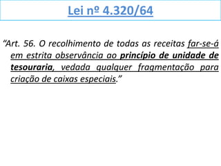 Lei nº 4.320/64

“Art. 56. O recolhimento de todas as receitas far-se-á
  em estrita observância ao princípio de unidade de
  tesouraria, vedada qualquer fragmentação para
  criação de caixas especiais.”
 