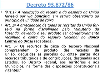 Decreto 93.872/86
• “Art.1º A realização da receita e da despesa da União
  far-se-á por via bancária, em estrita observância ao
  princípio de unidade de caixa.
• Art. 2º A arrecadação de todas as receitas da União far-
  se-á na forma disciplinada pelo Ministério da
  Fazenda, devendo o seu produto ser obrigatoriamente
  recolhido à conta do Tesouro Nacional no Banco
  Central do Brasil (adaptada).
• Art. 3º Os recursos de caixa do Tesouro Nacional
  compreendem o produto das receitas da
  União, deduzidas as parcelas ou cotas- partes dos
  recursos tributários e de contribuições, destinadas aos
  Estados, ao Distrito Federal, aos Territórios e aos
  Municípios, na forma das disposições constitucionais
  vigentes.”
 