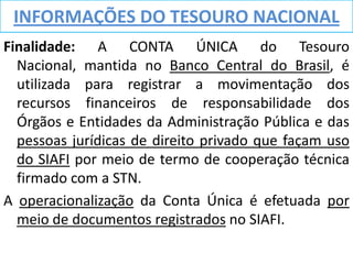 INFORMAÇÕES DO TESOURO NACIONAL
Finalidade: A CONTA ÚNICA do Tesouro
  Nacional, mantida no Banco Central do Brasil, é
  utilizada para registrar a movimentação dos
  recursos financeiros de responsabilidade dos
  Órgãos e Entidades da Administração Pública e das
  pessoas jurídicas de direito privado que façam uso
  do SIAFI por meio de termo de cooperação técnica
  firmado com a STN.
A operacionalização da Conta Única é efetuada por
  meio de documentos registrados no SIAFI.
 